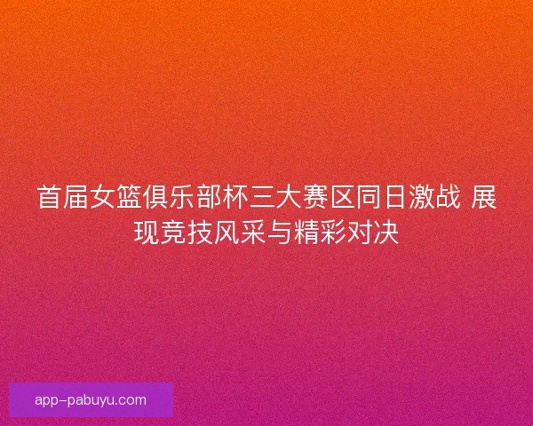 首届女篮俱乐部杯三大赛区同日激战 展现竞技风采与精彩对决