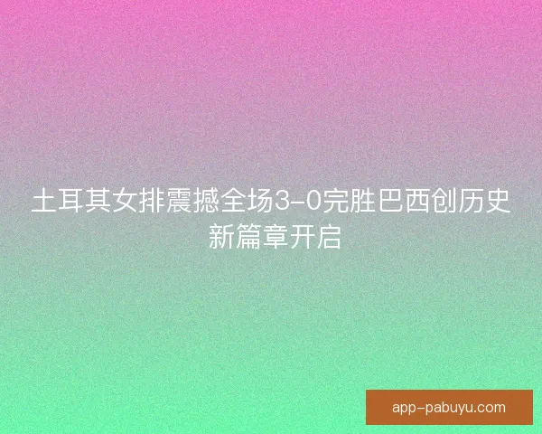 土耳其女排震撼全场3-0完胜巴西创历史 新篇章开启